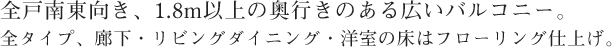 全戸南東向き、1.8m以上の奥行きのある広いバルコニー。 全タイプ、廊下・リビングダイニング・洋室はフローリング仕上げ。
