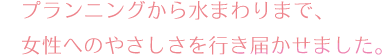 プランニングから水まわりまで女性にやさしいを届けました。