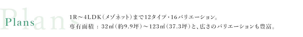 1R~4LDK（メゾネット）まで12タイプ・16バリエーション。専有面積 : 32㎡（約9.9坪~123㎡（37.3坪）と、広さのバリエーションも豊富。