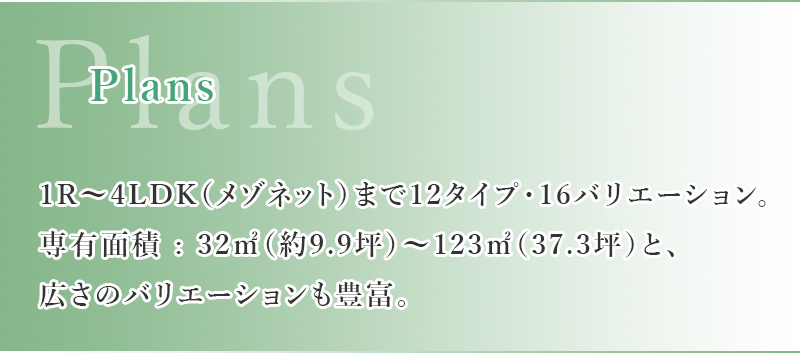 1R~4LDK（メゾネット）まで12タイプ・16バリエーション。専有面積 : 32㎡（約9.9坪~123㎡（37.3坪）と、広さのバリエーションも豊富。