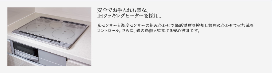 安全でお手入れも楽な、IHクッキングヒーターを採用。光センサーと温度センサーの組み合わせで鍋底温度を検知し調理に合わせて火加減をコントロール。さらに、鍋の過熱も監視する安心設計です。