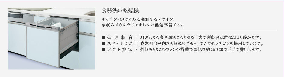 食器洗い乾燥機 キッチンのスタイルに調和するデザイン。 家族の団らんをじゃましない低運転音です。 低運転音／ 耳ざわりな高音域をこもらせる工夫で運転音は約42dBと静かです。 スマートカゴ／ 食器の形や向きを気にせずセットできるマルチピンを採用しています。 ソフト排気／ 外気をとりこむファンの搭載で蒸気を約45℃まで下げて排出します。