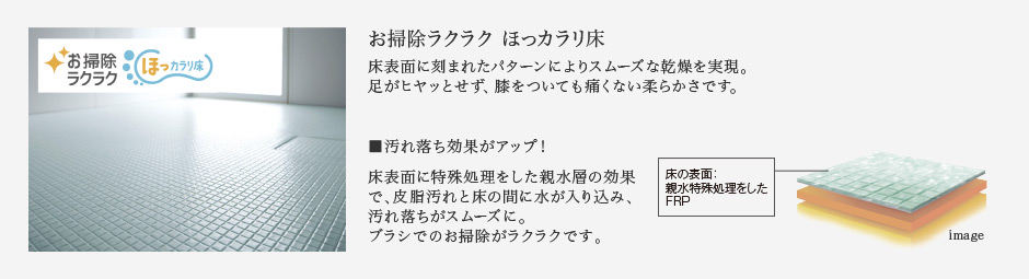 お掃除ラクラク ほっカラリ床 床表面に刻まれたパターンによりスムーズな乾燥を実現。足がヒヤッとせず、膝をついても痛くない柔らかさです。 汚れ落ち効果がアップ！ 床表面に特殊処理をした親水層の効果で、皮脂汚れと床の間に水が入り込み、汚れ落ちがスムーズに。ブラシでのお掃除がラクラクです。