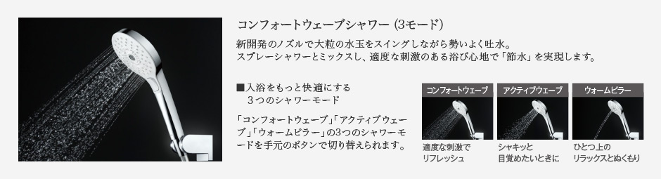 コンフォートウェーブシャワー（3モード） 新開発のノズルで大粒の水玉をスイングしながら勢いよく吐水。スプレーシャワーとミックスし、適度な刺激のある浴び心地で「節水」を実現します。 入浴をもっと快適にする３つのシャワーモード「コンフォートウェーブ」「アクティブウェーブ」「ウォームピラー」の3つのシャワーモードを手元のボタンで切り替えられます。