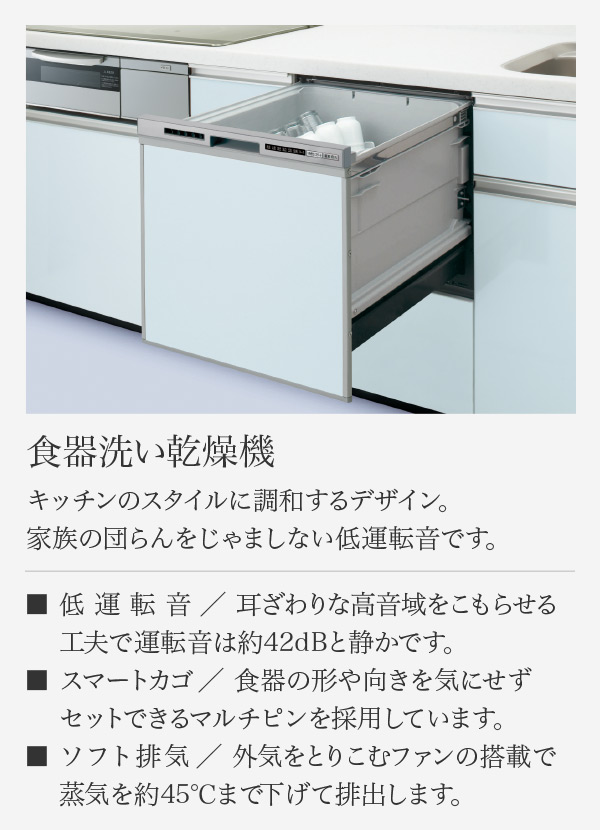 食器洗い乾燥機 キッチンのスタイルに調和するデザイン。 家族の団らんをじゃましない低運転音です。 低運転音／ 耳ざわりな高音域をこもらせる工夫で運転音は約42dBと静かです。 スマートカゴ／ 食器の形や向きを気にせずセットできるマルチピンを採用しています。 ソフト排気／ 外気をとりこむファンの搭載で蒸気を約45℃まで下げて排出します。