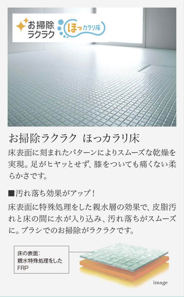 お掃除ラクラク ほっカラリ床 床表面に刻まれたパターンによりスムーズな乾燥を実現。足がヒヤッとせず、膝をついても痛くない柔らかさです。 汚れ落ち効果がアップ！ 床表面に特殊処理をした親水層の効果で、皮脂汚れと床の間に水が入り込み、汚れ落ちがスムーズに。ブラシでのお掃除がラクラクです。