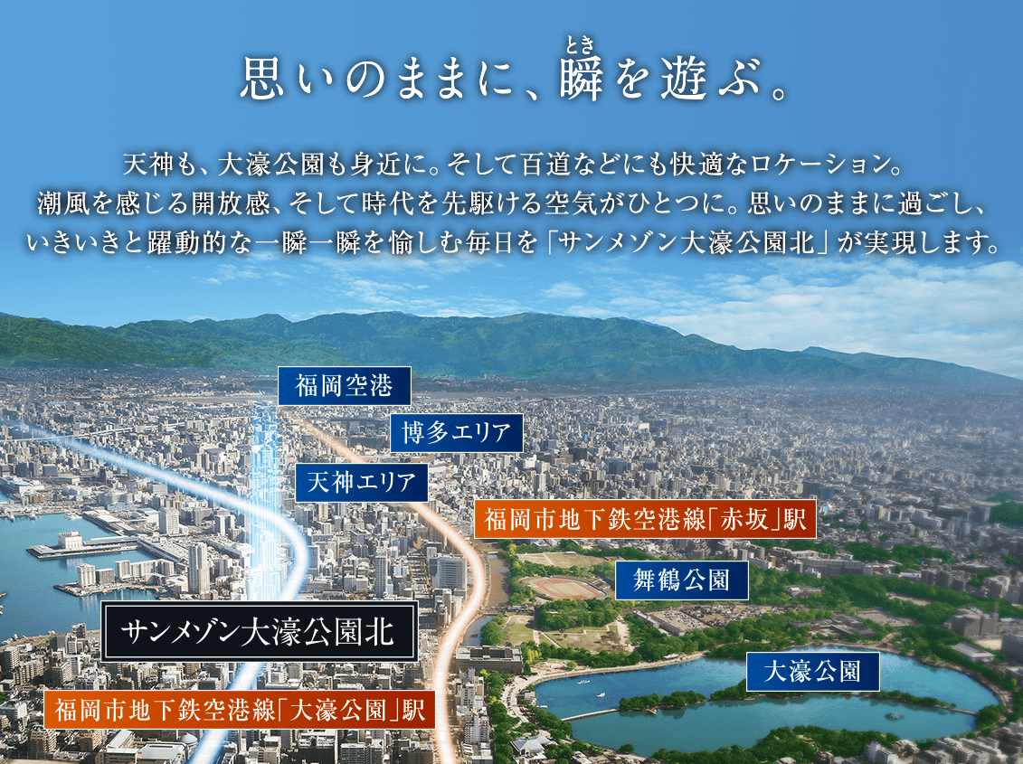 思いのままに、瞬をあそぶ。天神も、大濠公園も身近に。そして百道などにも快適なロケーション。潮風を感じる開放感、そして時代を先駆ける空気がひとつに。思いのままに過ごし、いきいきと躍動的な一瞬一瞬を愉しむ毎日をサンメゾン大濠公園北が実現します。